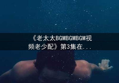 《老太太BGMBGMBGM视频老少配》第3集在线观看 - 当传统BGM遇上跨代火花,结局令人窒息!