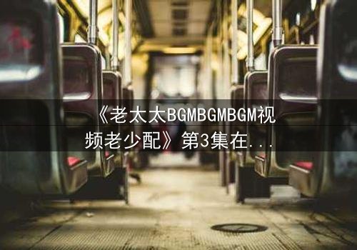 《老太太BGMBGMBGM视频老少配》第3集在线观看 - 当传统BGM遇上青春风暴,一场跨越代际的视听盛宴引爆全网!