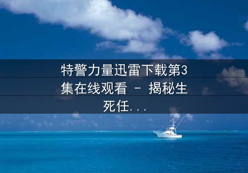 特警力量迅雷下载第3集在线观看 - 揭秘生死任务背后的惊天秘密