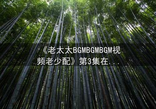 《老太太BGMBGMBGM视频老少配》第3集在线观看 - 当传统BGM遇上现代爱情,谁将引爆代际风暴?