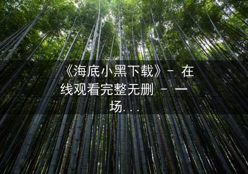 《海底小黑下载》- 在线观看完整无删 - 一场深海复仇的致命游戏
