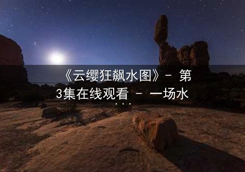 《云缨狂飙水图》- 第3集在线观看 - 一场水下的生死较量