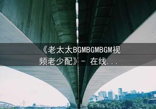 《老太太BGMBGMBGM视频老少配》- 在线观看 - 当传统BGM遇上现代激情,谁将引爆代际风暴?
