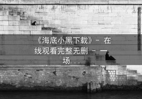 《海底小黑下载》- 在线观看完整无删 - 一场深海复仇的致命游戏