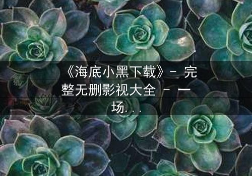 《海底小黑下载》- 完整无删影视大全 - 一场深海复仇的致命诱惑