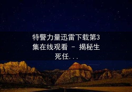 特警力量迅雷下载第3集在线观看 - 揭秘生死任务背后的惊天秘密