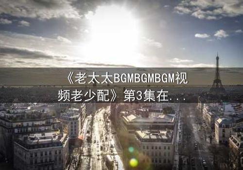 《老太太BGMBGMBGM视频老少配》第3集在线观看 - 当经典BGM遇上跨越代沟的爆笑碰撞