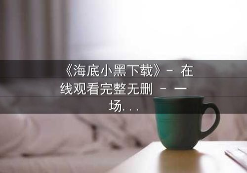 《海底小黑下载》- 在线观看完整无删 - 一场深海复仇的惊悚之旅