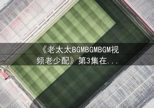 《老太太BGMBGMBGM视频老少配》第3集在线观看 - 当传统BGM遇上跨代火花,你敢点开吗?