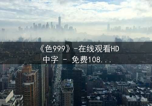 《色999》-在线观看HD中字 - 免费1080P超清完整无删