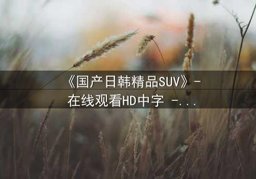 《国产日韩精品SUV》- 在线观看HD中字 - 第7集完整无删