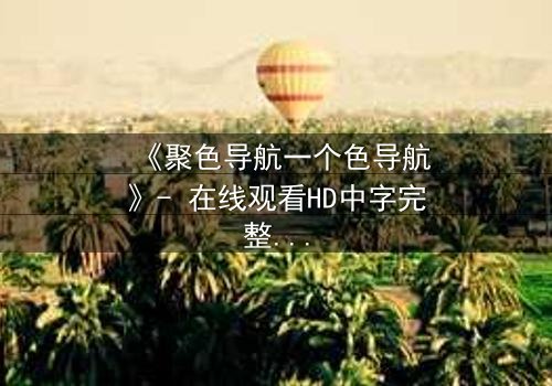 《聚色导航一个色导航》- 在线观看HD中字完整无删 - 一场视觉与道德的极限拉扯