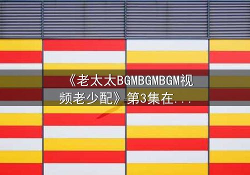 《老太太BGMBGMBGM视频老少配》第3集在线观看 - 跨越代沟的疯狂冒险,你敢点开吗?