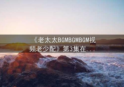 《老太太BGMBGMBGM视频老少配》第3集在线观看 - 当传统BGM遇上青春风暴,引爆代际情感炸弹!