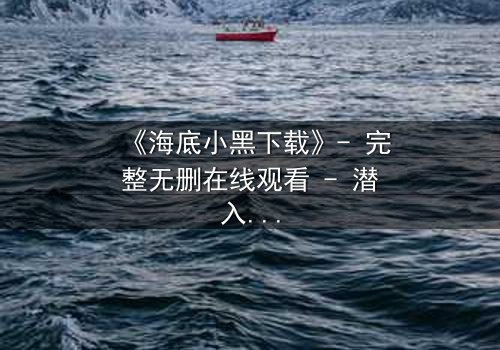 《海底小黑下载》- 完整无删在线观看 - 潜入深海,揭开人性暗流