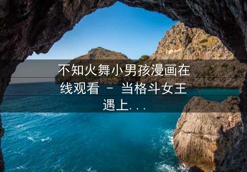 不知火舞小男孩漫画在线观看 - 当格斗女王遇上神秘男孩,禁忌契约颠覆命运