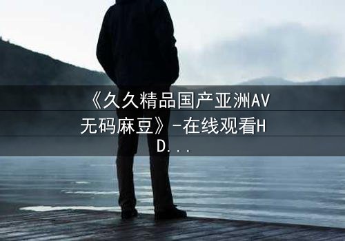 《久久精品国产亚洲AV无码麻豆》-在线观看HD中字 - 免费1080P超清第7集