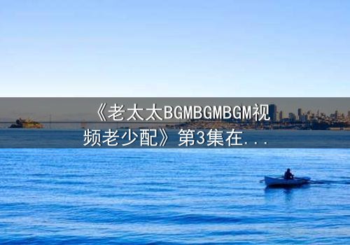 《老太太BGMBGMBGM视频老少配》第3集在线观看 - 当传统BGM遇上跨代火花,引爆全网热议!