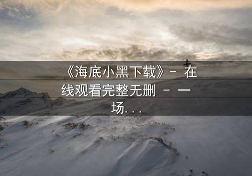 《海底小黑下载》- 在线观看完整无删 - 一场深海复仇的终极对决