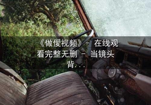 《做僾视频》- 在线观看完整无删 - 当镜头背后藏着致命秘密