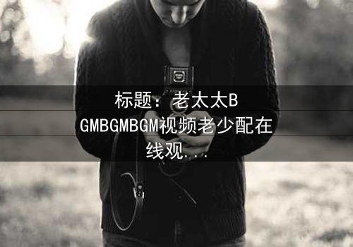 标题:老太太BGMBGMBGM视频老少配在线观看 - 当传统BGM遇上现代青春,一场跨越代际的爆笑风暴!