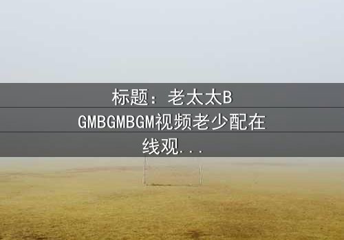 标题:老太太BGMBGMBGM视频老少配在线观看 - 当传统BGM遇上青春风暴,引爆跨代情感炸弹!