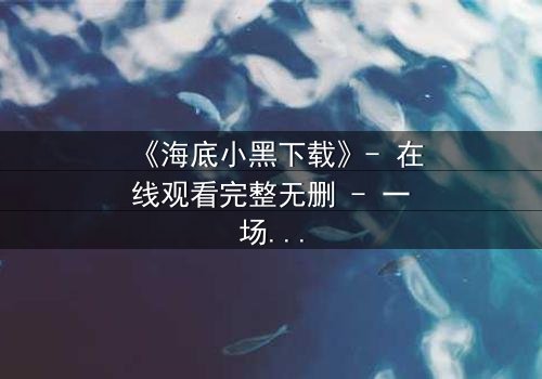 《海底小黑下载》- 在线观看完整无删 - 一场深海复仇的致命游戏