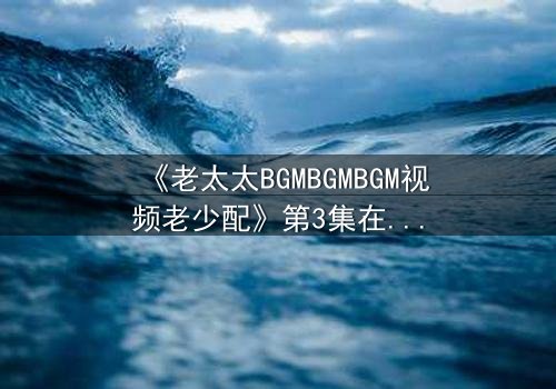 《老太太BGMBGMBGM视频老少配》第3集在线观看 - 当传统BGM遇上现代生活,一场跨越代际的视听盛宴引爆全网!