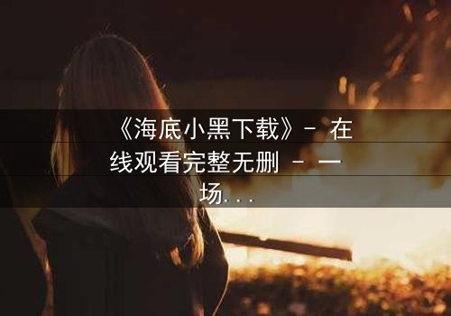 《海底小黑下载》- 在线观看完整无删 - 一场深海复仇的惊魂之旅