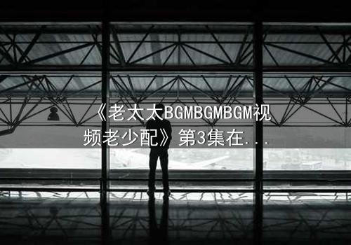 《老太太BGMBGMBGM视频老少配》第3集在线观看 - 当传统BGM遇上青春风暴,引爆代际情感炸弹!