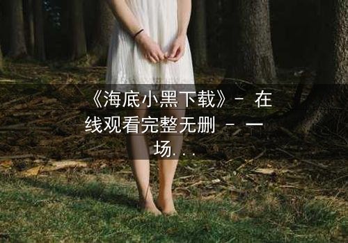 《海底小黑下载》- 在线观看完整无删 - 一场深海复仇的惊魂之旅