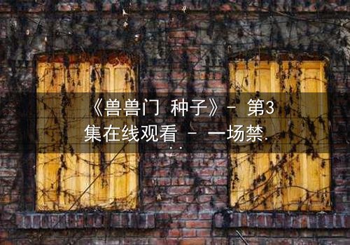 《兽兽门 种子》- 第3集在线观看 - 一场禁忌之恋的终极引爆点