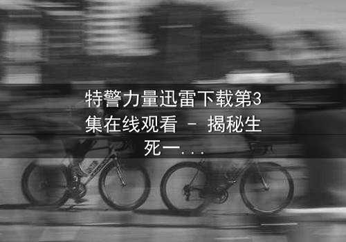 特警力量迅雷下载第3集在线观看 - 揭秘生死一线的终极对决