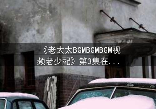 《老太太BGMBGMBGM视频老少配》第3集在线观看 - 当传统BGM遇上现代爱情,火花四溅!
