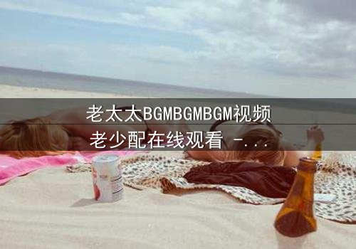 老太太BGMBGMBGM视频老少配在线观看 - 当传统BGM遇上现代潮流,一场跨越代际的爆笑对决即将上演!