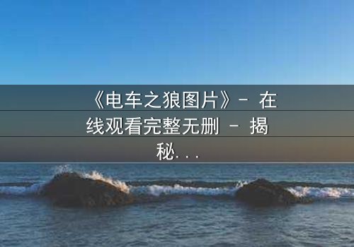 《电车之狼图片》- 在线观看完整无删 - 揭秘都市暗影中的生存博弈