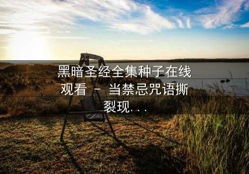 黑暗圣经全集种子在线观看 - 当禁忌咒语撕裂现实,你敢点开第7集吗?