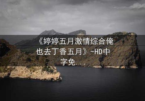 《婷婷五月激情综合俺也去丁香五月》-HD中字免费在线观看 - 第7集完整无删1080P超清