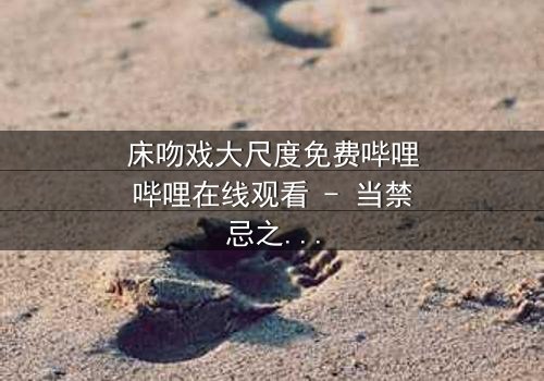 床吻戏大尺度免费哔哩哔哩在线观看 - 当禁忌之恋遇上致命背叛,你敢点开吗?