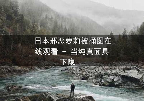 日本邪恶萝莉被捅图在线观看 - 当纯真面具下隐藏着致命秘密