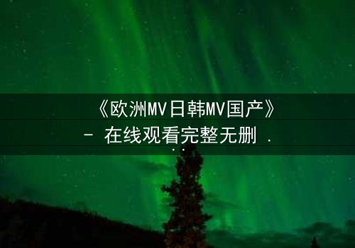 《欧洲MV日韩MV国产》- 在线观看完整无删 - 一场跨越文化的视觉盛宴,你敢揭开真相吗?
