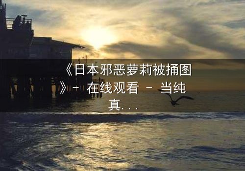 《日本邪恶萝莉被捅图》- 在线观看 - 当纯真面具被撕裂,黑暗真相浮出水面