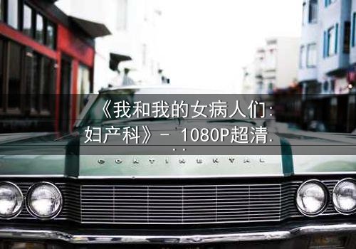 《我和我的女病人们:妇产科》- 1080P超清完整无删 - 揭开医患禁忌背后的秘密