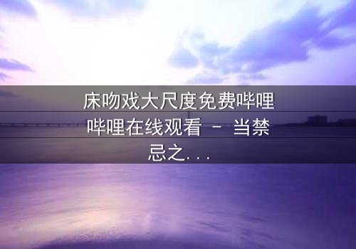 床吻戏大尺度免费哔哩哔哩在线观看 - 当禁忌之恋遇上致命诱惑,你敢点开吗?