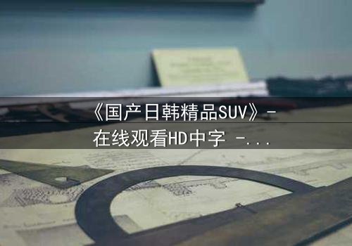 《国产日韩精品SUV》- 在线观看HD中字 - 第7集完整无删