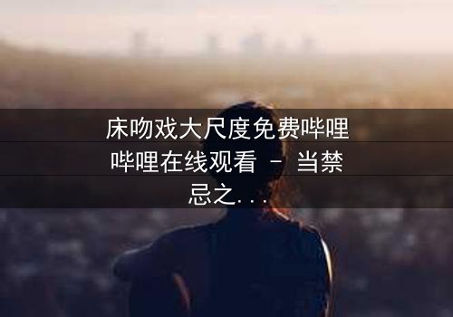 床吻戏大尺度免费哔哩哔哩在线观看 - 当禁忌之恋遇上深夜的激情碰撞