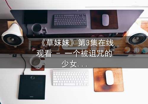 《草妹妹》第3集在线观看 - 一个被诅咒的少女如何改写命运?