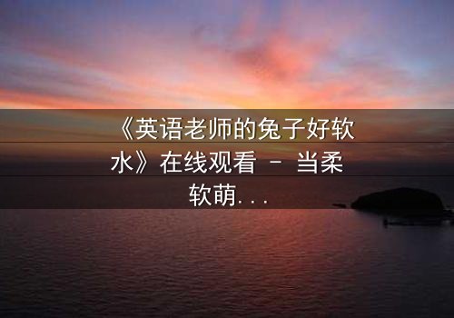 《英语老师的兔子好软水》在线观看 - 当柔软萌宠揭开人性深渊