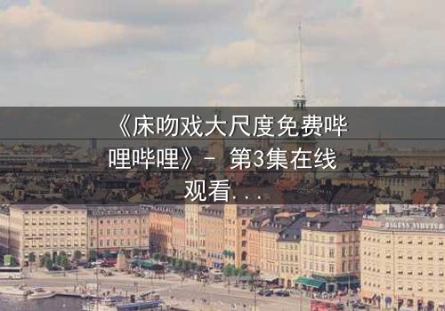 《床吻戏大尺度免费哔哩哔哩》- 第3集在线观看 - 当禁忌之恋在暗夜爆发