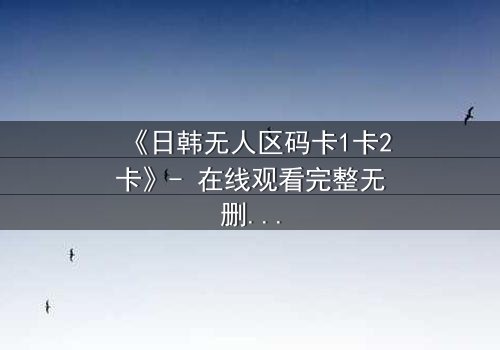 《日韩无人区码卡1卡2卡》- 在线观看完整无删 - 当代码成为生存的唯一筹码